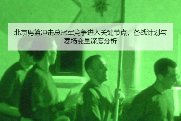 北京男篮冲击总冠军竞争进入关键节点，备战计划与赛场变量深度分析
