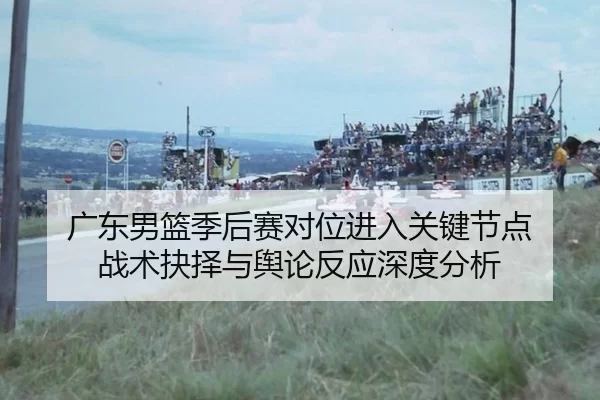 广东男篮季后赛对位进入关键节点 战术抉择与舆论反应深度分析 | Kaiyun
